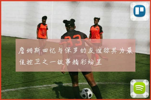 詹姆斯回忆与保罗的友谊称其为最佳控卫之一故事精彩纷呈