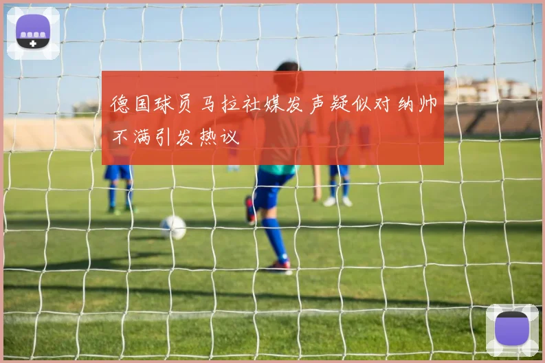 德国球员马拉社媒发声疑似对纳帅不满引发热议