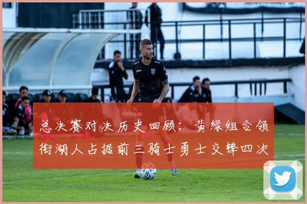 总决赛对决历史回顾：黄绿组合领衔湖人占据前三骑士勇士交锋四次