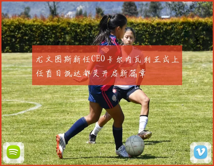 尤文图斯新任CEO卡尔内瓦利正式上任首日抵达都灵开启新篇章
