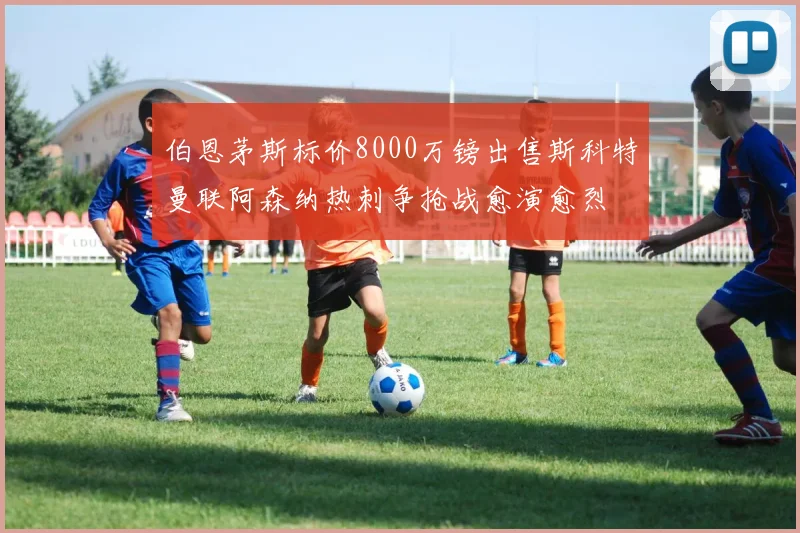 伯恩茅斯标价8000万镑出售斯科特曼联阿森纳热刺争抢战愈演愈烈