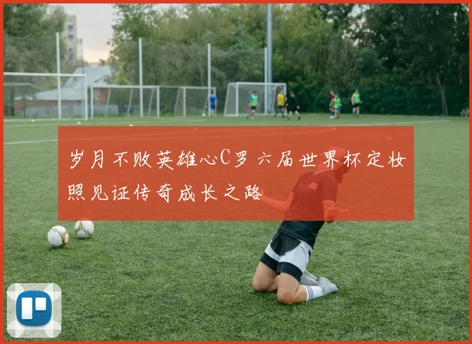 岁月不败英雄心C罗六届世界杯定妆照见证传奇成长之路