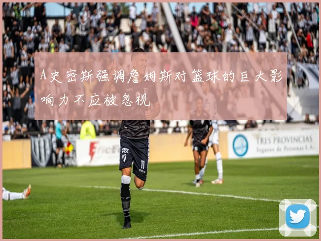 A史密斯强调詹姆斯对篮球的巨大影响力不应被忽视