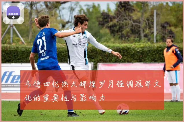 韦德回忆热火辉煌岁月强调冠军文化的重要性与影响力