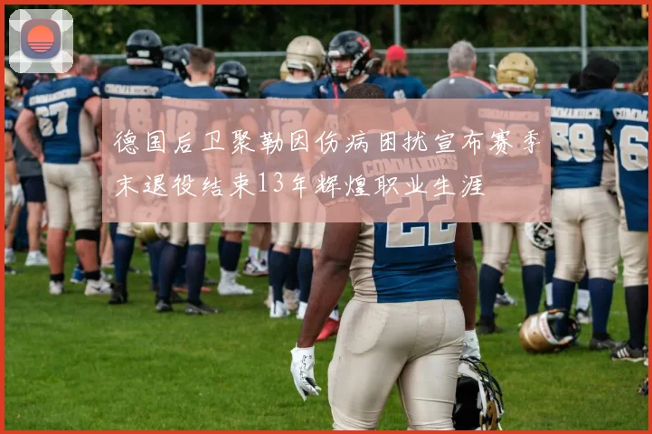 德国后卫聚勒因伤病困扰宣布赛季末退役结束13年辉煌职业生涯