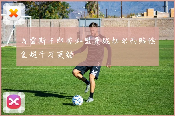 马雷斯卡即将加盟曼城切尔西赔偿金超千万英镑