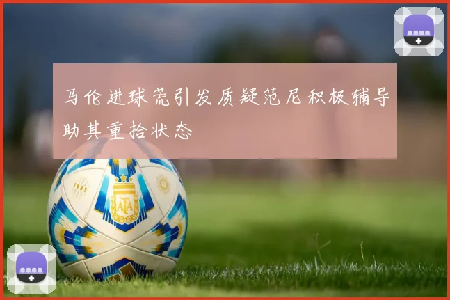 马伦进球荒引发质疑范尼积极辅导助其重拾状态
