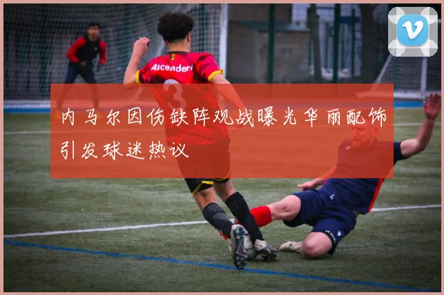 内马尔因伤缺阵观战曝光华丽配饰引发球迷热议