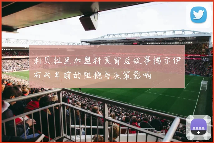 利贝拉里加盟科莫背后故事揭示伊布两年前的阻挠与决策影响